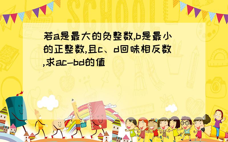 若a是最大的负整数,b是最小的正整数,且c、d回味相反数,求ac-bd的值