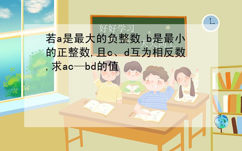 若a是最大的负整数,b是最小的正整数,且c、d互为相反数,求ac—bd的值