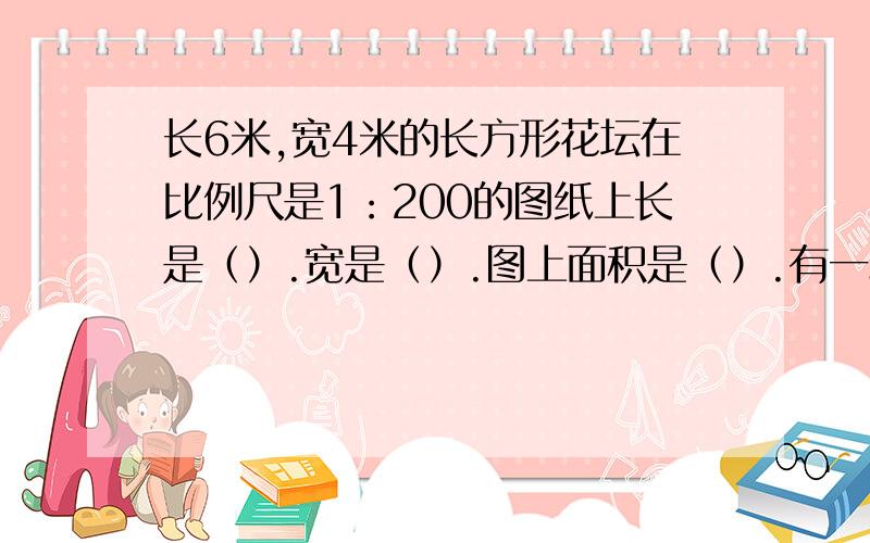 长6米,宽4米的长方形花坛在比例尺是1：200的图纸上长是（）.宽是（）.图上面积是（）.有一段路,甲用5小时走完,乙用4小时走完,甲的速度是乙的速度的（ ）如果A乘以7=B乘以3（a、b都不为0）,