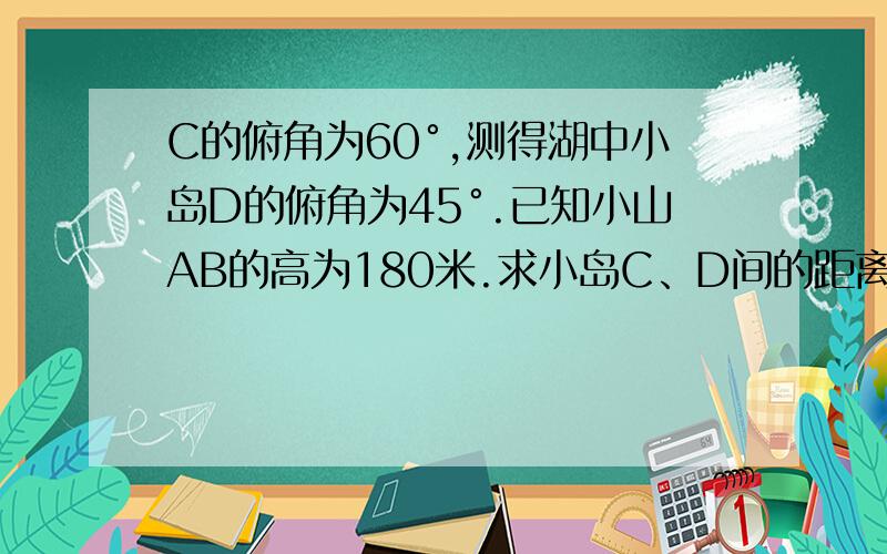 C的俯角为60°,测得湖中小岛D的俯角为45°.已知小山AB的高为180米.求小岛C、D间的距离.