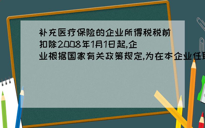 补充医疗保险的企业所得税税前扣除2008年1月1日起,企业根据国家有关政策规定,为在本企业任职或则受雇的全体员工支付的补充养老保险费、补充医疗保险费,分别在不超过职工工资总额5%内