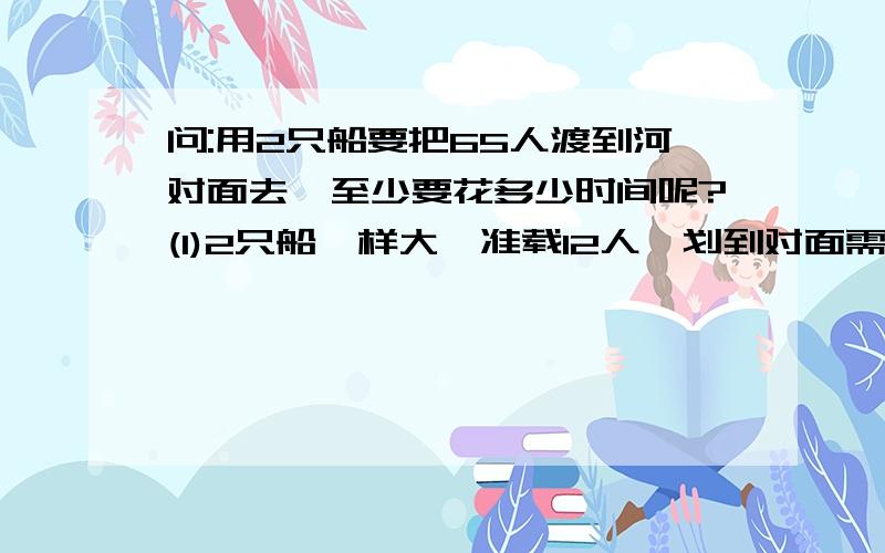 问:用2只船要把65人渡到河对面去,至少要花多少时间呢?(1)2只船一样大,准载12人,划到对面需8分钟.（2）2只船不一样大,大的准载15人,划到对面需要10分钟,小的准载10人,划到对面需要6分钟.答案