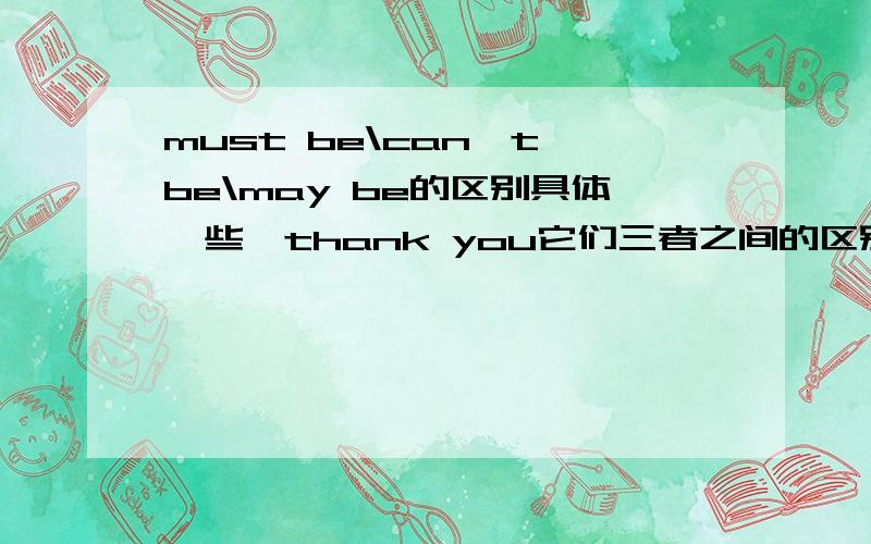 must be\can`t be\may be的区别具体一些,thank you它们三者之间的区别！