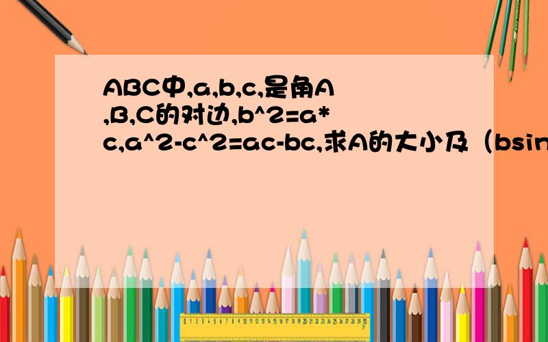 ABC中,a,b,c,是角A,B,C的对边,b^2=a*c,a^2-c^2=ac-bc,求A的大小及（bsinB）/C的值?