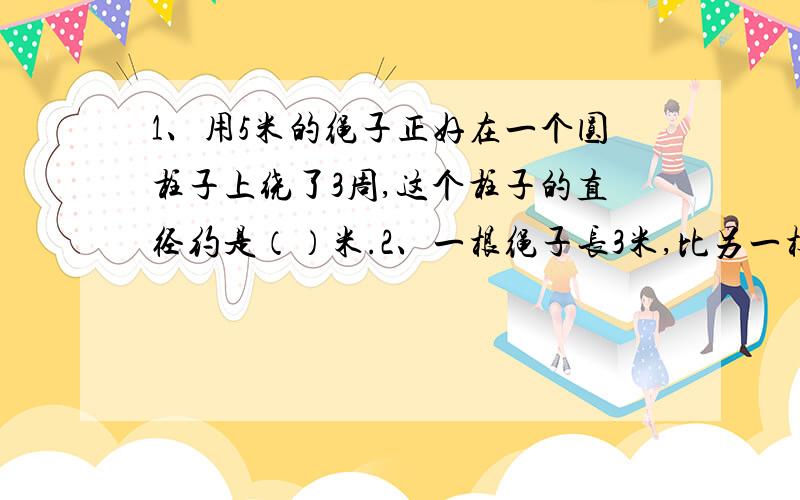 1、用5米的绳子正好在一个圆柱子上绕了3周,这个柱子的直径约是（）米.2、一根绳子长3米,比另一根绳子