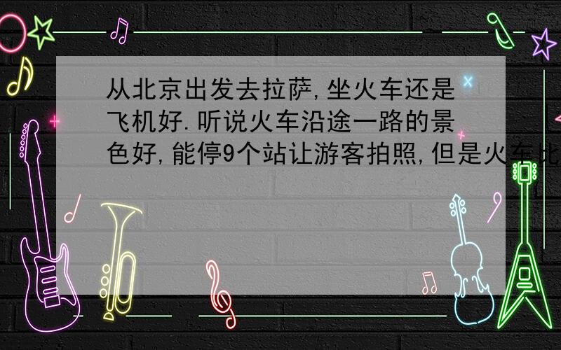 从北京出发去拉萨,坐火车还是飞机好.听说火车沿途一路的景色好,能停9个站让游客拍照,但是火车比较浪费时间.飞机就是节省时间,但是沿途一路的景色看不到.所以去过的朋友能不能给点建