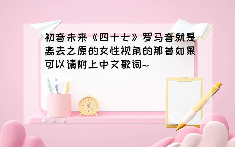 初音未来《四十七》罗马音就是离去之原的女性视角的那首如果可以请附上中文歌词~