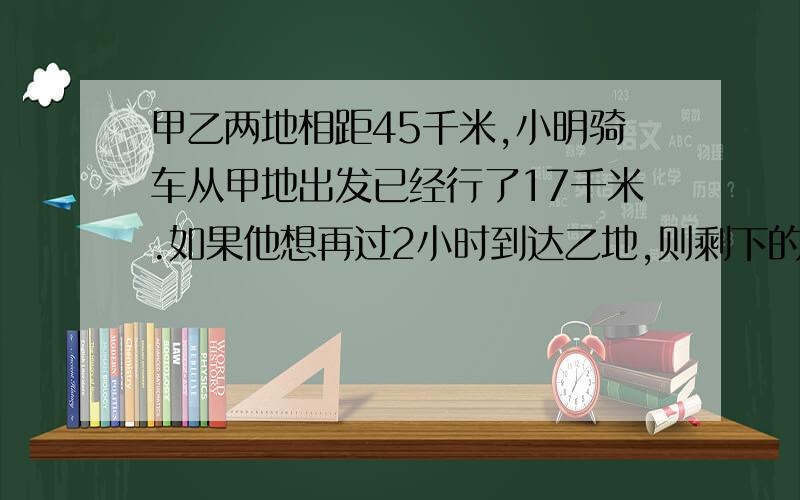 甲乙两地相距45千米,小明骑车从甲地出发已经行了17千米.如果他想再过2小时到达乙地,则剩下的路程他每小时应该行多少千米