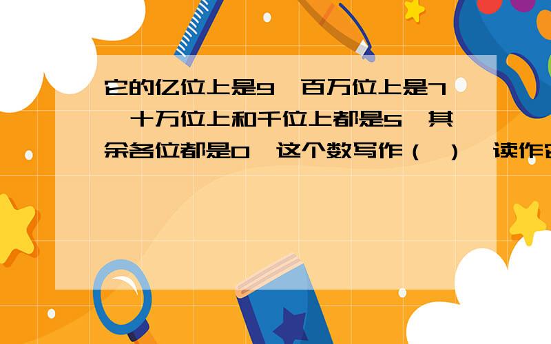 它的亿位上是9,百万位上是7,十万位上和千位上都是5,其余各位都是0,这个数写作（ ）,读作它的亿位上是9,百万位上是7,十万位上和千位上都是5,其余各位都是0,这个数写作（ ）,读作（ ）,改写