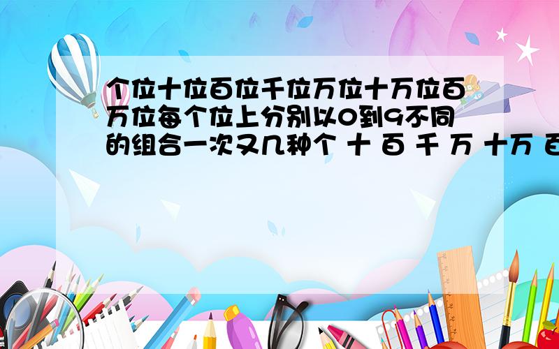 个位十位百位千位万位十万位百万位每个位上分别以0到9不同的组合一次又几种个 十 百 千 万 十万 百万 0 0 0 0 0 0 0 ---7位数的每一位都不一样的组合下有几种组合| | | | | | | ---9 9 9 9 9 9 9老师