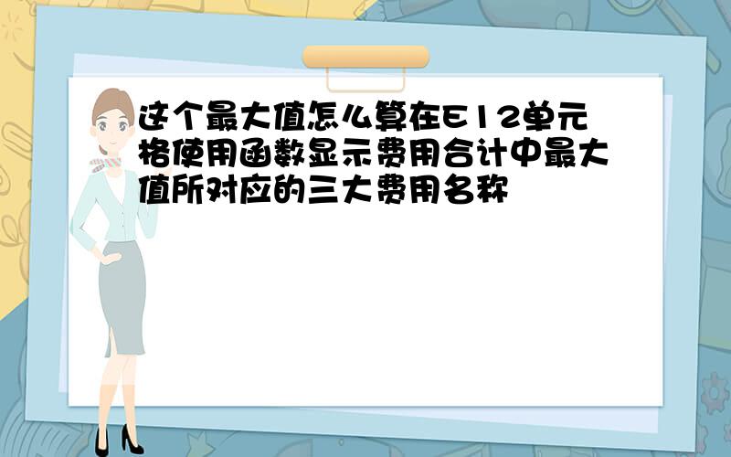 这个最大值怎么算在E12单元格使用函数显示费用合计中最大值所对应的三大费用名称