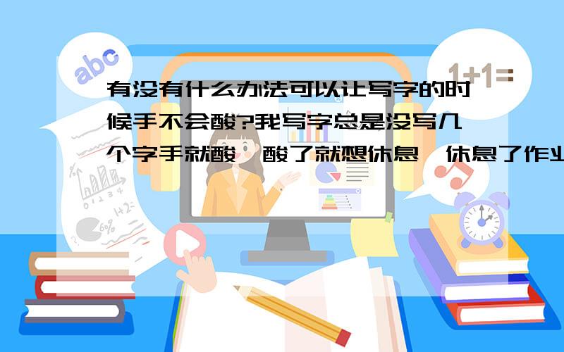 有没有什么办法可以让写字的时候手不会酸?我写字总是没写几个字手就酸,酸了就想休息,休息了作业就来不及做,唉,有没有什么办法可以让我在写字的时候手部是很酸啊? ?