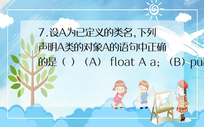 7.设A为已定义的类名,下列声明A类的对象A的语句中正确的是（ ）（A） float A a; （B）public A a=A(); （C）A a=new int(); （D） A a=new A();