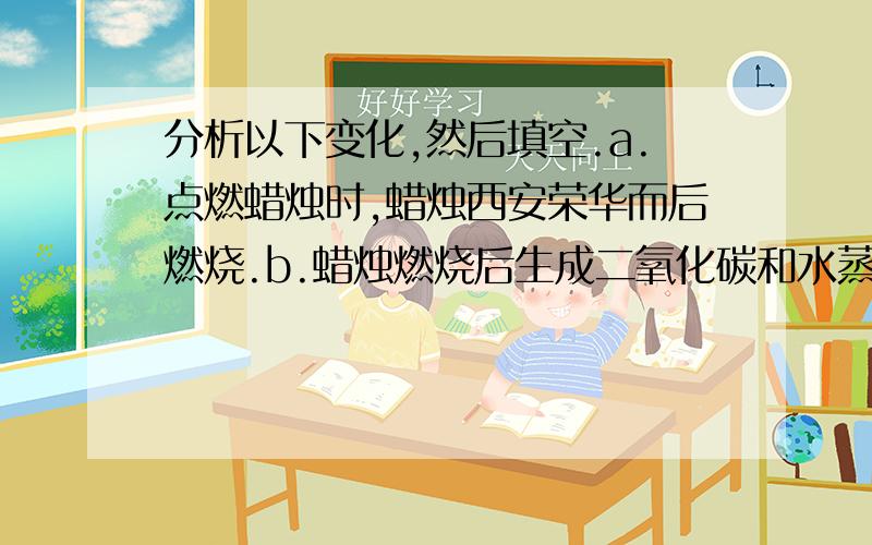 分析以下变化,然后填空.a.点燃蜡烛时,蜡烛西安荣华而后燃烧.b.蜡烛燃烧后生成二氧化碳和水蒸气,水蒸气冷凝变成小液滴.试回答：（1）前者是物理变化,后者是化学变化的是___________,写出简