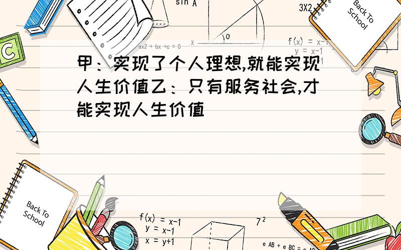 甲：实现了个人理想,就能实现人生价值乙：只有服务社会,才能实现人生价值