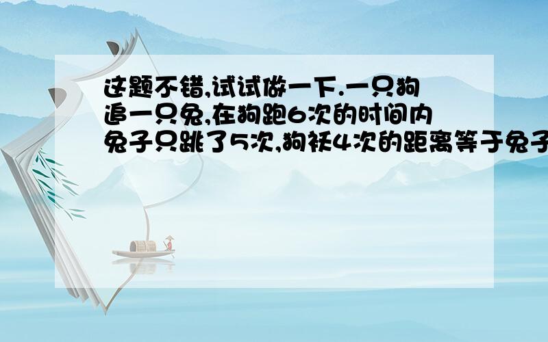 这题不错,试试做一下.一只狗追一只兔,在狗跑6次的时间内兔子只跳了5次,狗袄4次的距离等于兔子跳7次的距离,当兔子跑了5.5M外时,狗要多久才能追上兔子