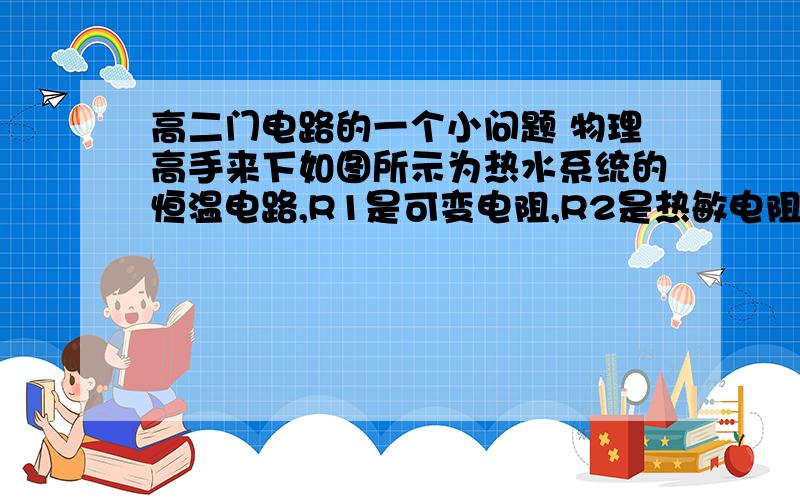 高二门电路的一个小问题 物理高手来下如图所示为热水系统的恒温电路,R1是可变电阻,R2是热敏电阻,当温度低时,热敏电阻的阻值很大,温度高时,热敏电阻的阻值很小.当热水器中的水位达到一