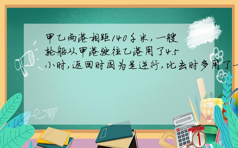 甲乙两港相距140千米,一艘轮船从甲港驶往乙港用了4.5小时,返回时因为是逆行,比去时多用了一小时,求着艘轮船的往返的平均速度 我要解题过程和为什么