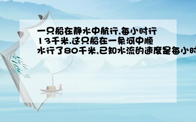 一只船在静水中航行,每小时行13千米.这只船在一条河中顺水行了80千米,已知水流的速度是每小时3千米,这只船顺水行几小时?如果按原航道返回,需要几小时?