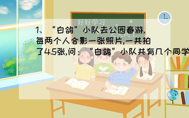 1、“白鸽”小队去公园春游,每两个人合影一张照片,一共拍了45张,问：“白鸽”小队共有几个同学?2、笼子里有鸡和兔共40只,总共100条腿,鸡有多少只?兔有多少只?【注：请勿设x】