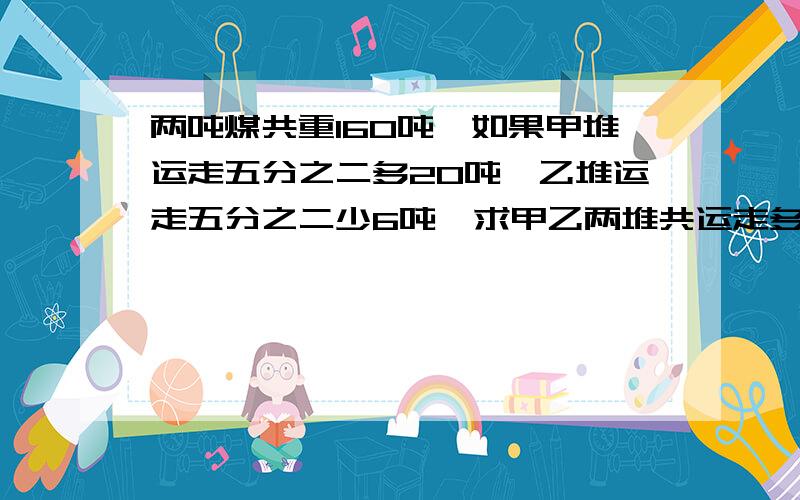 两吨煤共重160吨,如果甲堆运走五分之二多20吨,乙堆运走五分之二少6吨,求甲乙两堆共运走多少吨?