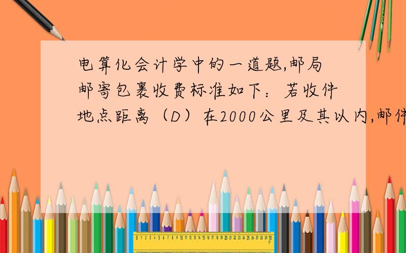 电算化会计学中的一道题,邮局邮寄包裹收费标准如下：若收件地点距离（D）在2000公里及其以内,邮件类型（L）为普通件每公斤收费3元,挂号件每公斤5元.若收件地点距离（D）在2000公里以外,