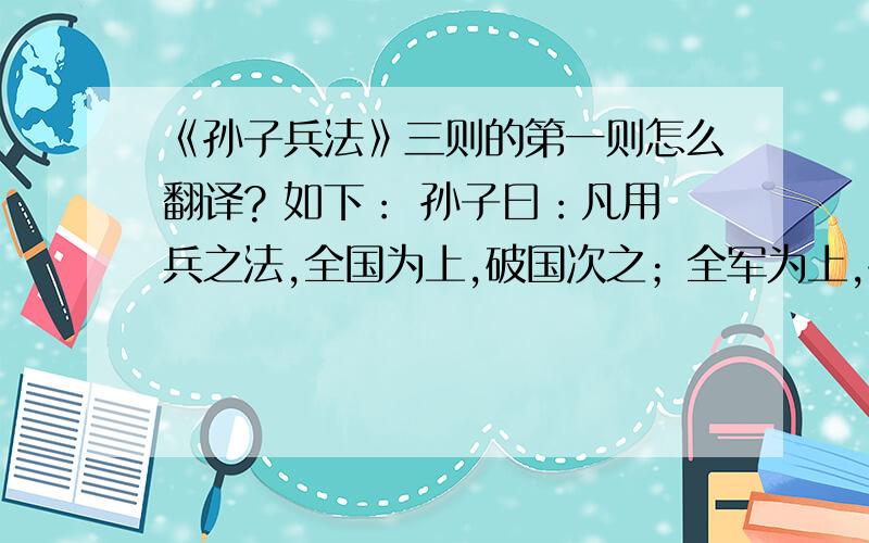 《孙子兵法》三则的第一则怎么翻译? 如下： 孙子曰：凡用兵之法,全国为上,破国次之；全军为上,破军次之；全旅为上,破旅次之；全卒为上,破卒次之；全伍为上,破伍次之.是故百战百胜,非