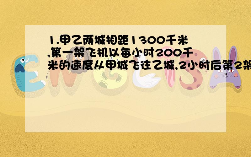 1.甲乙两城相距1300千米,第一架飞机以每小时200千米的速度从甲城飞往乙城,2小时后第2架客机以每小时250千米的速度从乙城飞往甲城.第一架飞机起飞几小时后和第2架客机相遇?相遇时离乙城还