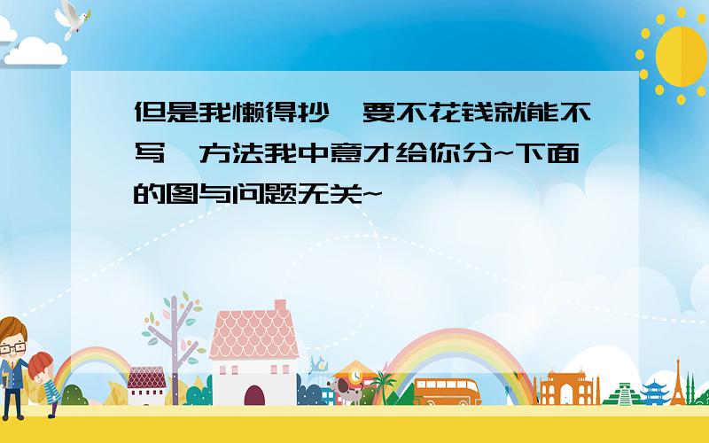 但是我懒得抄,要不花钱就能不写,方法我中意才给你分~下面的图与问题无关~