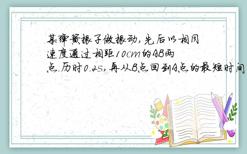 某弹簧振子做振动,先后以相同速度通过相距10cm的AB两点.历时0.2s,再从B点回到A点的最短时间为0.4s,则：（1）平衡位置在何处?（2）振子的运动周期及频率是多少?