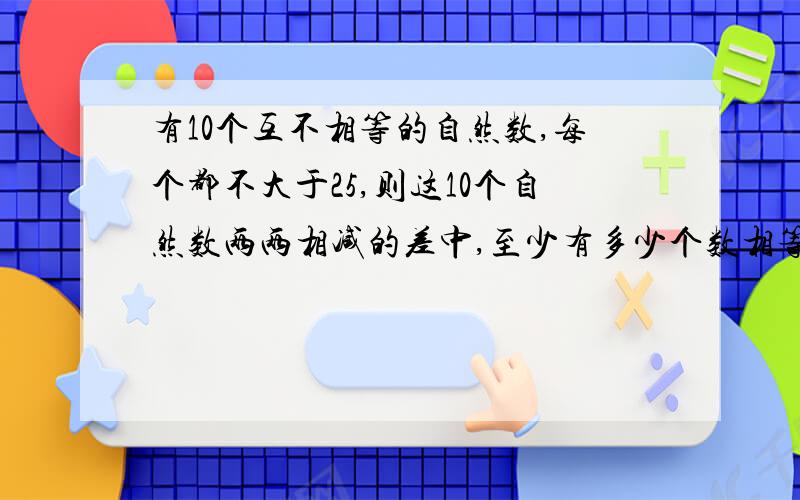 有10个互不相等的自然数,每个都不大于25,则这10个自然数两两相减的差中,至少有多少个数相等