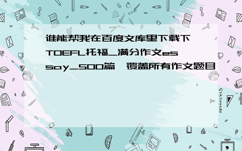 谁能帮我在百度文库里下载下 TOEFL托福_满分作文essay_500篇,覆盖所有作文题目