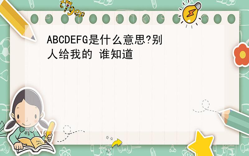 ABCDEFG是什么意思?别人给我的 谁知道