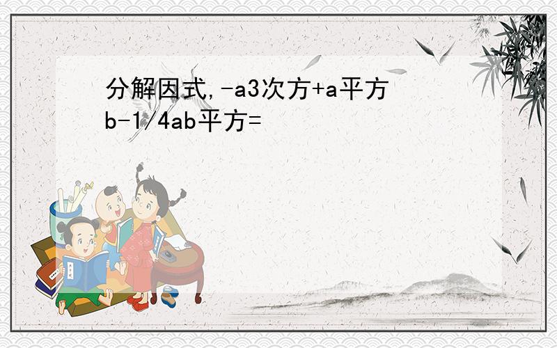 分解因式,-a3次方+a平方b-1/4ab平方=