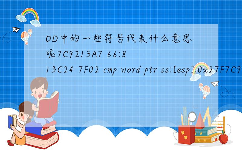 OD中的一些符号代表什么意思呢7C9213A7 66:813C24 7F02 cmp word ptr ss:[esp],0x27F7C9213AD 74 05 je short ntdll.7C9213B47C9213AF E8 92CE0000 call ntdll.7C92E2467C9213B4 A9 00000080 test eax,0x800000007C9213B9 75 1F jnz short ntdll.7C9213DA