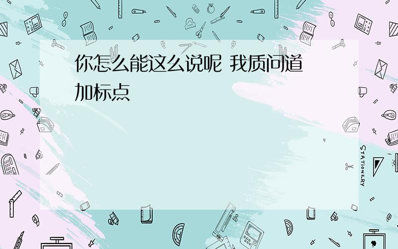 你怎么能这么说呢 我质问道 加标点