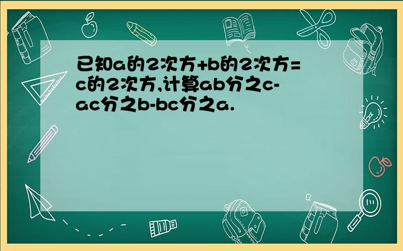 已知a的2次方+b的2次方=c的2次方,计算ab分之c-ac分之b-bc分之a.