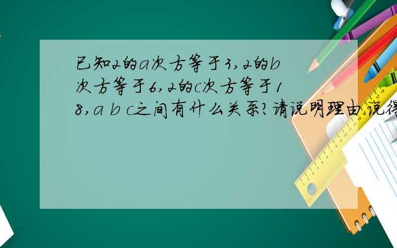 已知2的a次方等于3,2的b次方等于6,2的c次方等于18,a b c之间有什么关系?请说明理由.说得浅显点,人有点笨哈