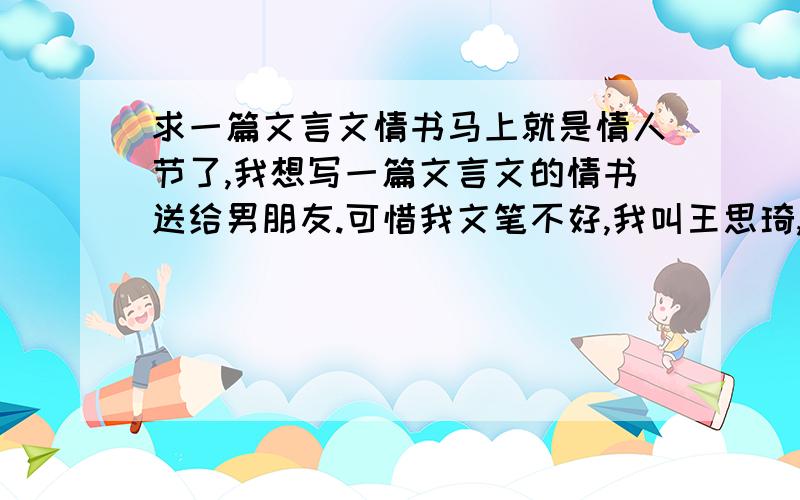 求一篇文言文情书马上就是情人节了,我想写一篇文言文的情书送给男朋友.可惜我文笔不好,我叫王思琦,今年23.他叫孙浩轩,今年24.我们是在2011年9月24日开始谈恋爱的,他是我初恋,因为他是我