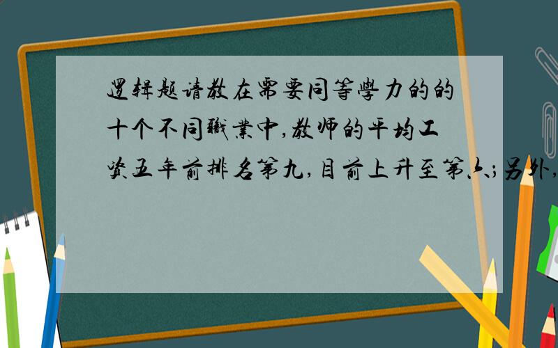 逻辑题请教在需要同等学力的的十个不同职业中,教师的平均工资五年前排名第九,目前上升至第六；另外,目前教师的平均工资是其他上述职业的平均工资的86%,五年前只是55%因此,教师工资相