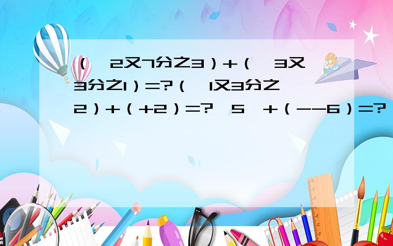 （—2又7分之3）+（—3又3分之1）=?（—1又3分之2）+（+2）=?丨5丨+（--6）=?（+3又5分之2）+（4又5分3）=?