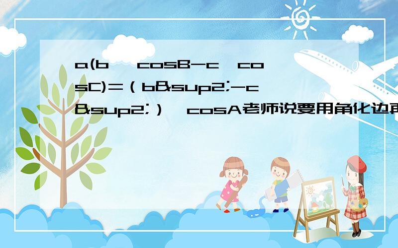 a(b* cosB-c*cosC)=（b²-c²）*cosA老师说要用角化边再用边化角