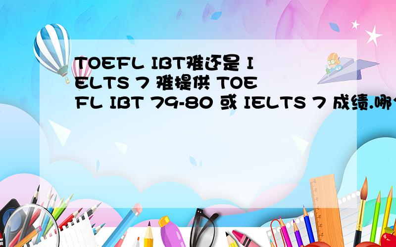 TOEFL IBT难还是 IELTS 7 难提供 TOEFL IBT 79-80 或 IELTS 7 成绩.哪个难一点,问问