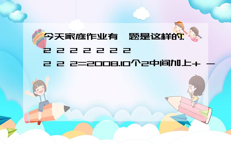 今天家庭作业有一题是这样的:2 2 2 2 2 2 2 2 2 2=2008.10个2中间加上+ - * \ ( )使等式成立.一家人都做不出来,儿子急得在哭,