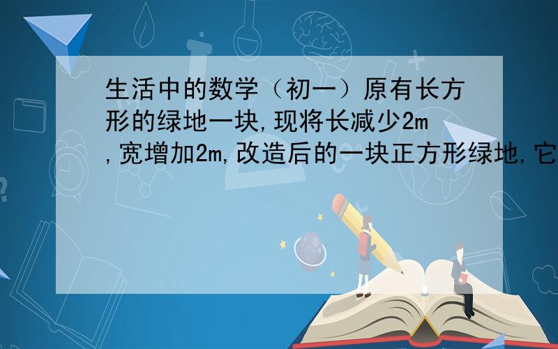 生活中的数学（初一）原有长方形的绿地一块,现将长减少2m,宽增加2m,改造后的一块正方形绿地,它的面积是原绿地面积的2倍,求改造后正方形的面积.