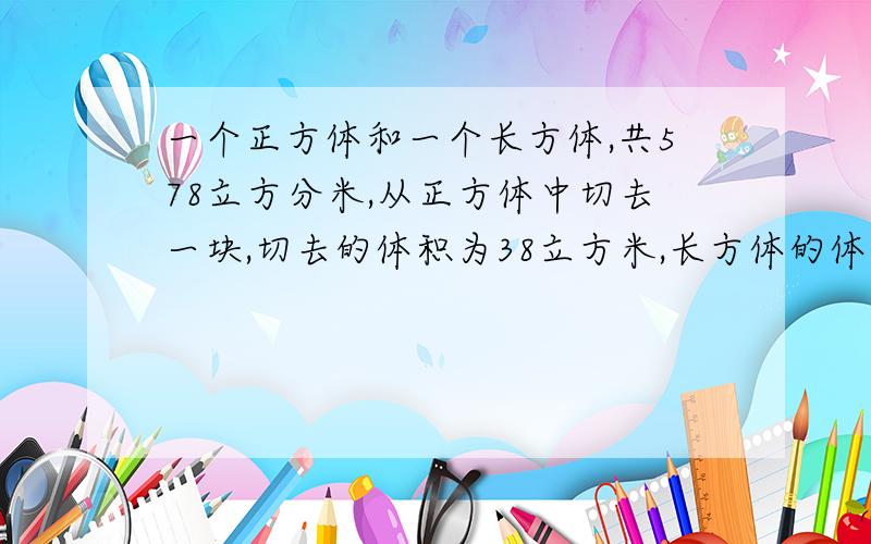 一个正方体和一个长方体,共578立方分米,从正方体中切去一块,切去的体积为38立方米,长方体的体积是正方体剩余部分的2倍还多6立方分米,正方体的体积是多少?