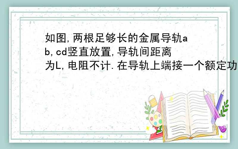 如图,两根足够长的金属导轨ab,cd竖直放置,导轨间距离为L,电阻不计.在导轨上端接一个额定功率为P,电阻为R如图,两根足够长的金属导轨ab、cd竖直放置,导轨间距离为L,电阻不计.在导轨上端接一