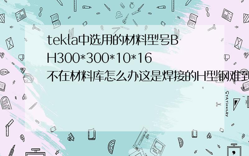 tekla中选用的材料型号BH300*300*10*16不在材料库怎么办这是焊接的H型钢难到不能用Tekla作图么?