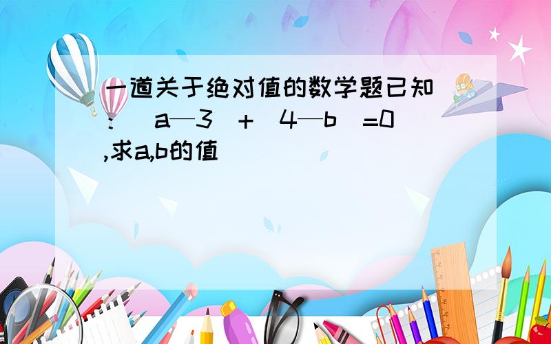 一道关于绝对值的数学题已知 ：|a—3|+|4—b|=0,求a,b的值