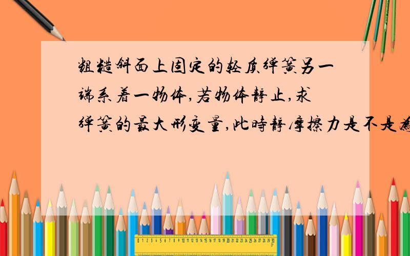 粗糙斜面上固定的轻质弹簧另一端系着一物体,若物体静止,求弹簧的最大形变量,此时静摩擦力是不是为0?